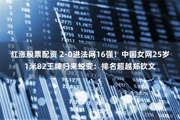 红涨股票配资 2-0进法网16强！中国女网25岁1米82王牌归来蜕变：排名超越郑钦文