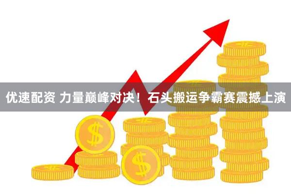 优速配资 力量巅峰对决！石头搬运争霸赛震撼上演