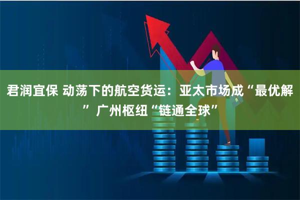 君润宜保 动荡下的航空货运：亚太市场成“最优解” 广州枢纽“链通全球”