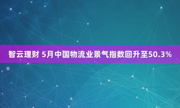 智云理财 5月中国物流业景气指数回升至50.3%