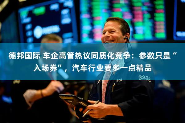 德邦国际 车企高管热议同质化竞争：参数只是“入场券”，汽车行业要多一点精品