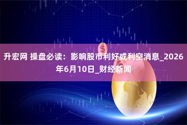 升宏网 操盘必读：影响股市利好或利空消息_2026年6月10日_财经新闻