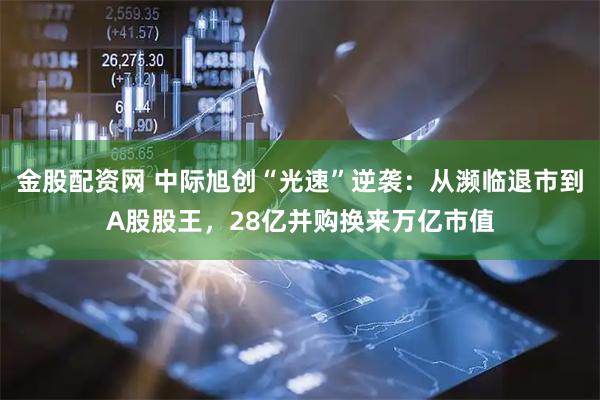 金股配资网 中际旭创“光速”逆袭:从濒临退市到A股股王,28亿并购换来万亿市值