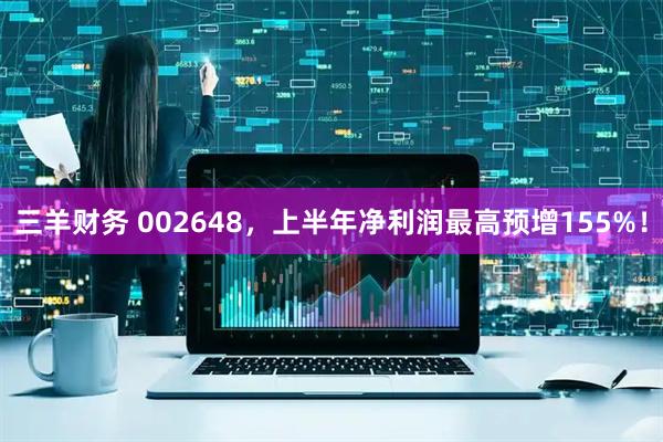 三羊财务 002648，上半年净利润最高预增155%！