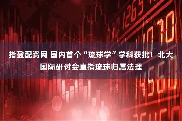 指盈配资网 国内首个“琉球学”学科获批!北大国际研讨会直指琉球归属法理