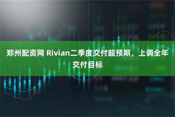 郑州配资网 Rivian二季度交付超预期，上调全年交付目标