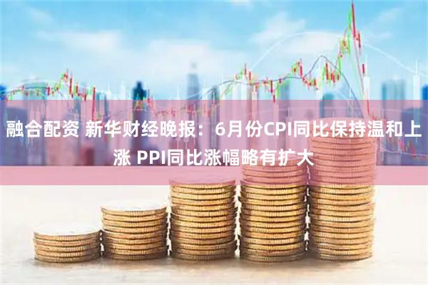 融合配资 新华财经晚报：6月份CPI同比保持温和上涨 PPI同比涨幅略有扩大