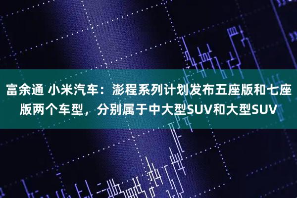 富余通 小米汽车：澎程系列计划发布五座版和七座版两个车型，分别属于中大型SUV和大型SUV