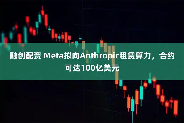 融创配资 Meta拟向Anthropic租赁算力，合约可达100亿美元