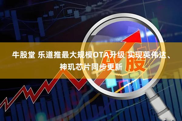 牛股堂 乐道推最大规模OTA升级 实现英伟达、神玑芯片同步更新