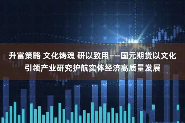 升富策略 文化铸魂 研以致用——国元期货以文化引领产业研究护航实体经济高质量发展