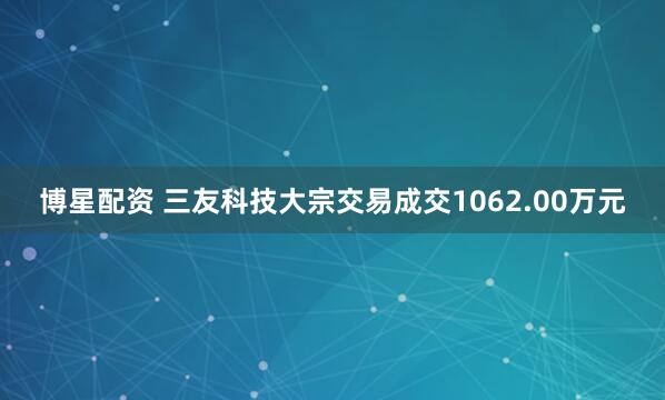 博星配资 三友科技大宗交易成交1062.00万元