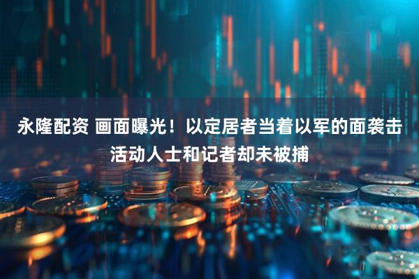 永隆配资 画面曝光！以定居者当着以军的面袭击活动人士和记者却未被捕