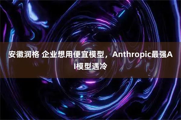 安徽润格 企业想用便宜模型,Anthropic最强AI模型遇冷